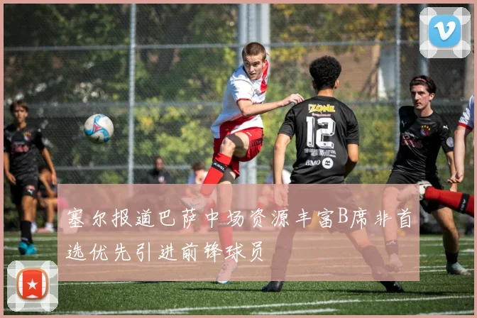 塞尔报道巴萨中场资源丰富B席非首选优先引进前锋球员