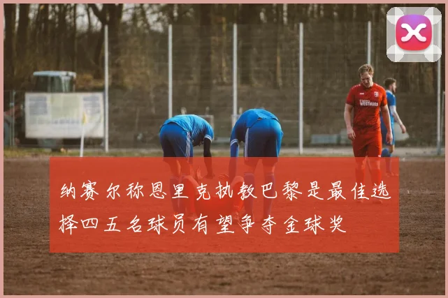 纳赛尔称恩里克执教巴黎是最佳选择四五名球员有望争夺金球奖