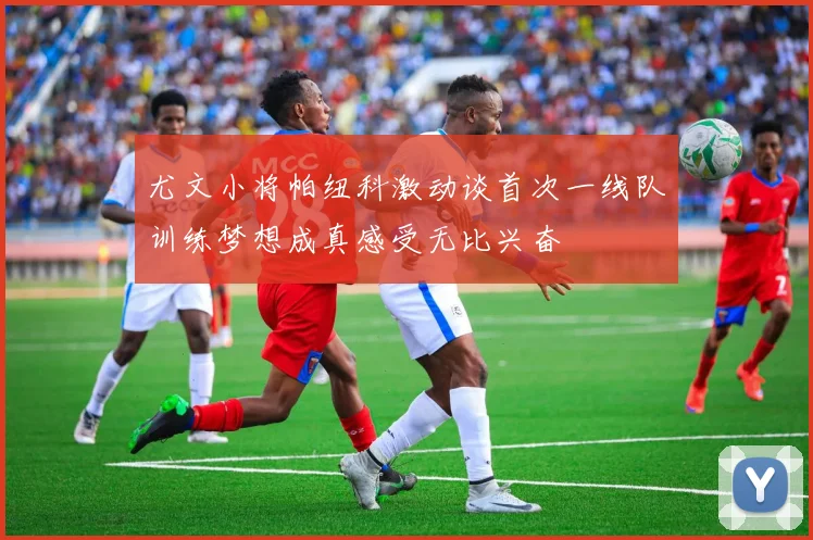 尤文小将帕纽科激动谈首次一线队训练梦想成真感受无比兴奋
