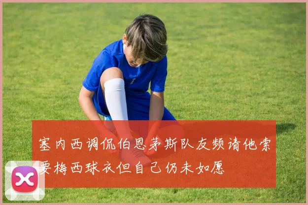 塞内西调侃伯恩茅斯队友频请他索要梅西球衣但自己仍未如愿