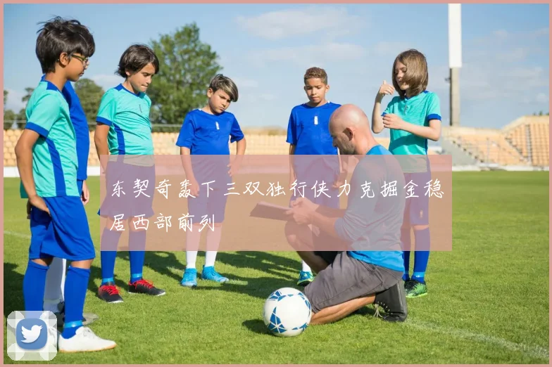 东契奇轰下三双独行侠力克掘金稳居西部前列