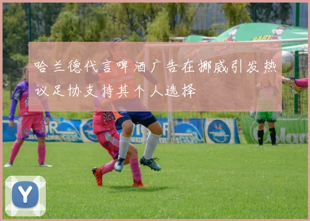 哈兰德代言啤酒广告在挪威引发热议足协支持其个人选择