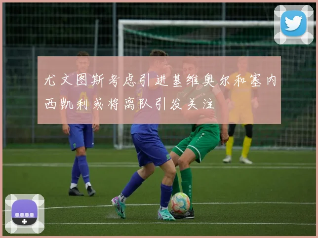尤文图斯考虑引进基维奥尔和塞内西凯利或将离队引发关注