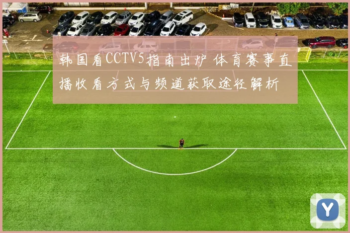 韩国看CCTV5指南出炉 体育赛事直播收看方式与频道获取途径解析