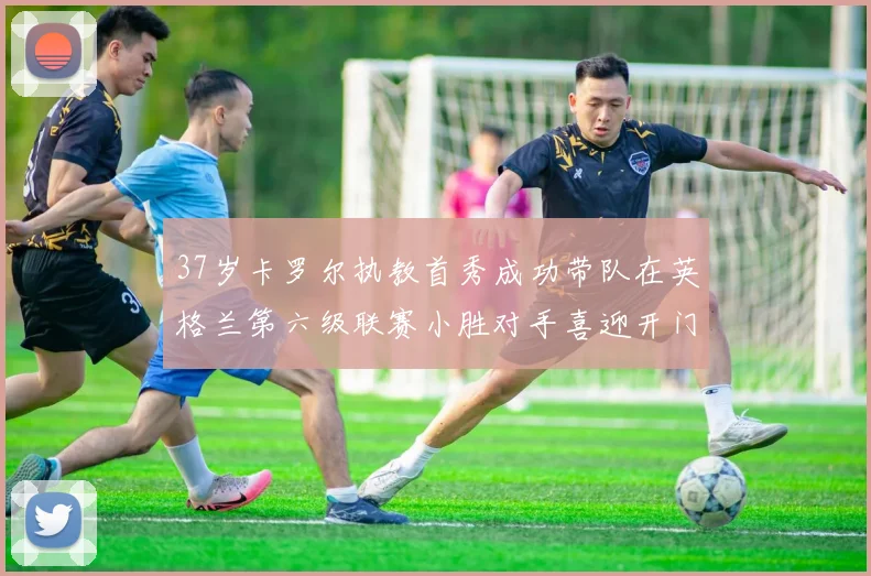 37岁卡罗尔执教首秀成功带队在英格兰第六级联赛小胜对手喜迎开门红