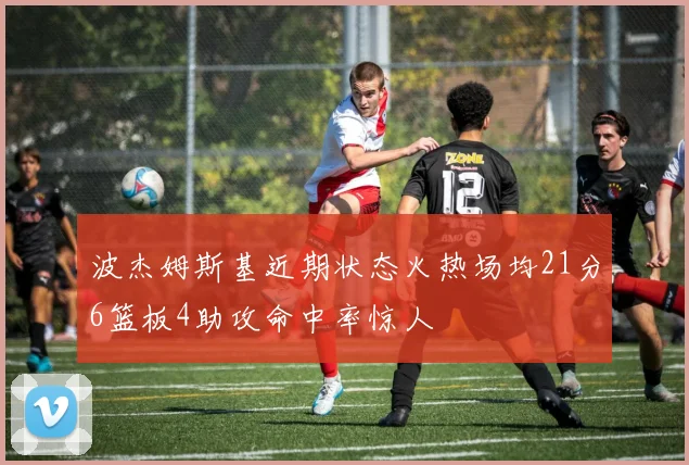 波杰姆斯基近期状态火热场均21分6篮板4助攻命中率惊人