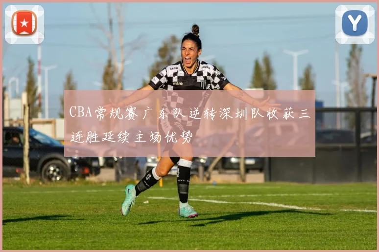 CBA常规赛广东队逆转深圳队收获三连胜延续主场优势