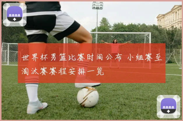 世界杯男篮比赛时间公布 小组赛至淘汰赛赛程安排一览