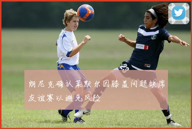 朗尼克确认莱默尔因膝盖问题缺席友谊赛以避免风险