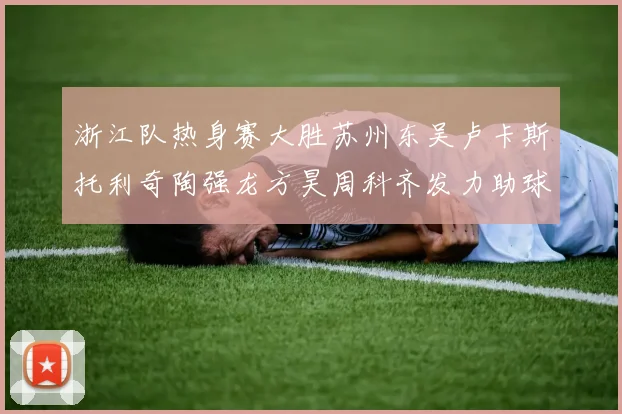 浙江队热身赛大胜苏州东吴卢卡斯托利奇陶强龙方昊周科齐发力助球队取胜
