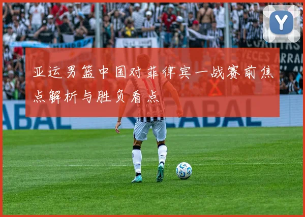 亚运男篮中国对菲律宾一战赛前焦点解析与胜负看点