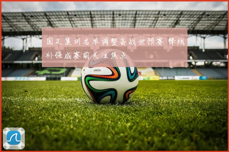 国足集训名单调整备战世预赛 锋线补强成赛前关注焦点