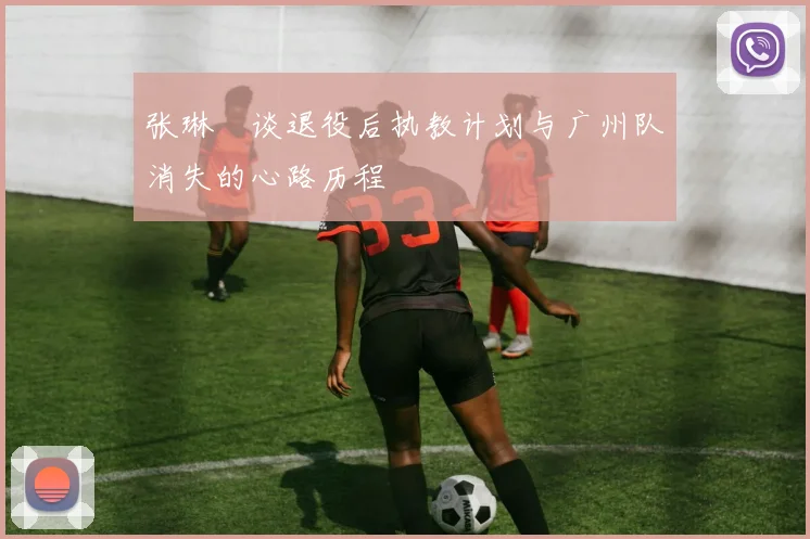 张琳芃谈退役后执教计划与广州队消失的心路历程
