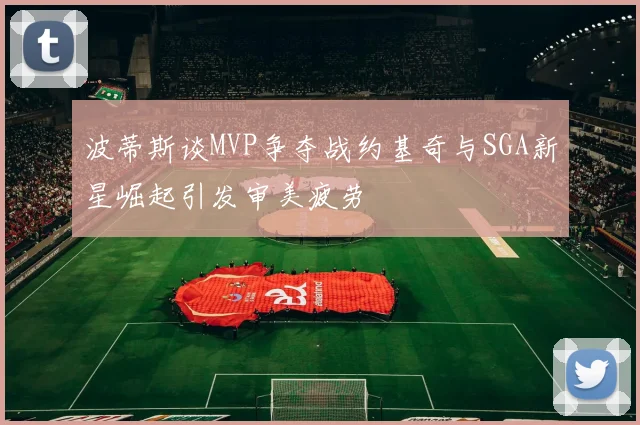 波蒂斯谈MVP争夺战约基奇与SGA新星崛起引发审美疲劳