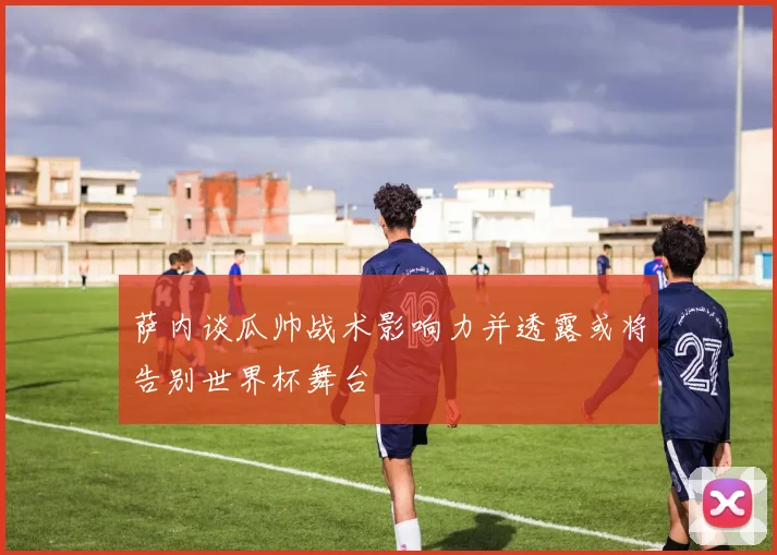 萨内谈瓜帅战术影响力并透露或将告别世界杯舞台